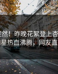 了解太突然！昨晚花絮登上杏吧app下载，明星热血沸腾，网友直呼过瘾