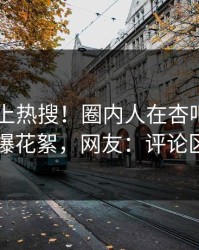 点击冲上热搜！圈内人在杏吧app下载被爆花絮，网友：评论区炸了