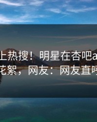 查看冲上热搜！明星在杏吧app下载被爆花絮，网友：网友直呼过瘾