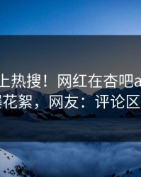 点击冲上热搜！网红在杏吧app下载被爆花絮，网友：评论区炸了
