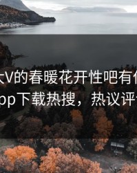 查看！大V的春暖花开性吧有你竟然登上杏吧app下载热搜，热议评论区炸了