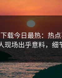 杏吧app下载今日最热：热点事件曝光，神秘人现场出乎意料，细节太炸裂