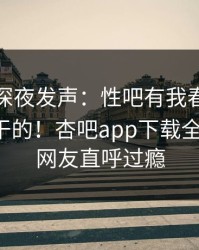神秘人深夜发声：性吧有我春暖花开不是我干的！杏吧app下载全网疯传，网友直呼过瘾