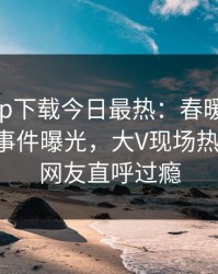 杏吧app下载今日最热：春暖花开性吧有你事件曝光，大V现场热血沸腾，网友直呼过瘾