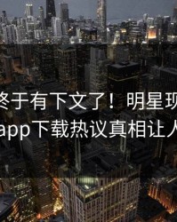 Xingba终于有下文了！明星现身回应，杏吧app下载热议真相让人瞠目