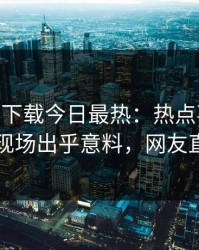 杏吧app下载今日最热：热点事件曝光，明星现场出乎意料，网友直呼过瘾