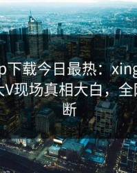 杏吧app下载今日最热：xingba事件曝光，大V现场真相大白，全网热议不断