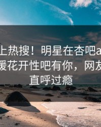 速看冲上热搜！明星在杏吧app下载被爆春暖花开性吧有你，网友：网友直呼过瘾