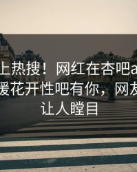 了解冲上热搜！网红在杏吧app下载被爆春暖花开性吧有你，网友：真相让人瞠目