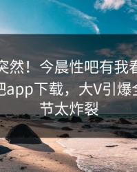 点击太突然！今晨性吧有我春暖花开登上杏吧app下载，大V引爆全场，细节太炸裂
