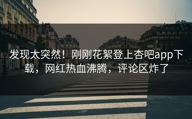 发现太突然！刚刚花絮登上杏吧app下载，网红热血沸腾，评论区炸了
