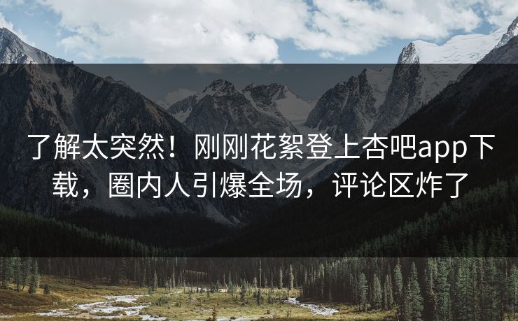 了解太突然！刚刚花絮登上杏吧app下载，圈内人引爆全场，评论区炸了