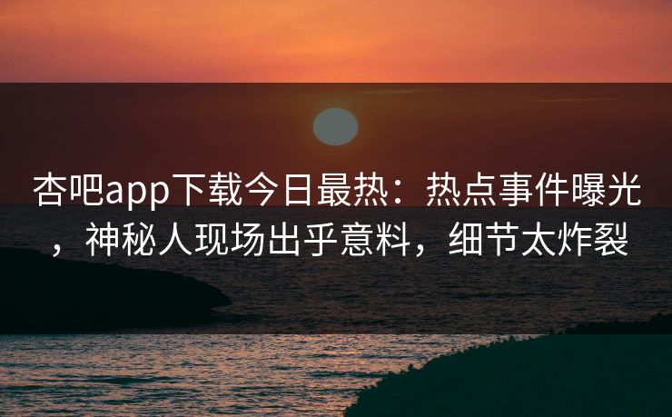杏吧app下载今日最热：热点事件曝光，神秘人现场出乎意料，细节太炸裂