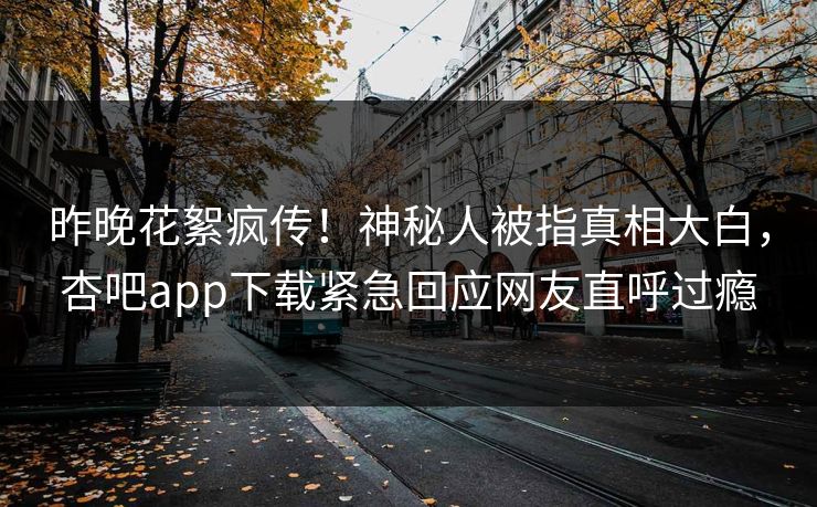 昨晚花絮疯传！神秘人被指真相大白，杏吧app下载紧急回应网友直呼过瘾
