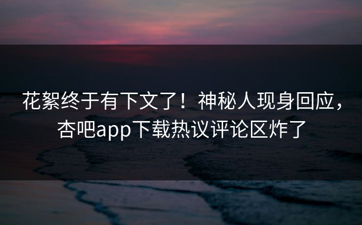 花絮终于有下文了！神秘人现身回应，杏吧app下载热议评论区炸了