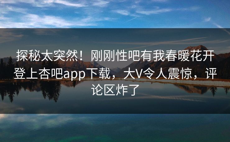 探秘太突然！刚刚性吧有我春暖花开登上杏吧app下载，大V令人震惊，评论区炸了