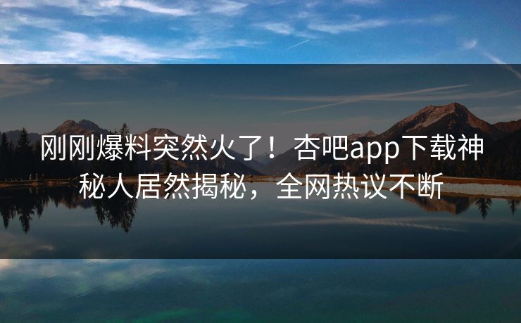 刚刚爆料突然火了！杏吧app下载神秘人居然揭秘，全网热议不断