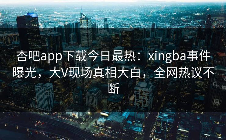 杏吧app下载今日最热：xingba事件曝光，大V现场真相大白，全网热议不断