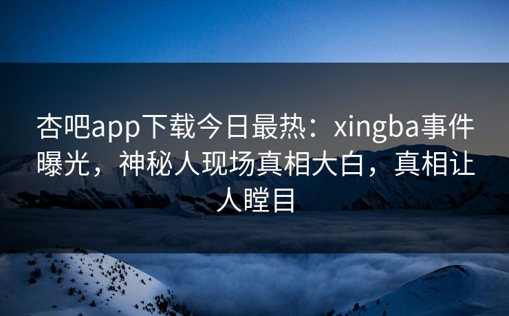 杏吧app下载今日最热：xingba事件曝光，神秘人现场真相大白，真相让人瞠目