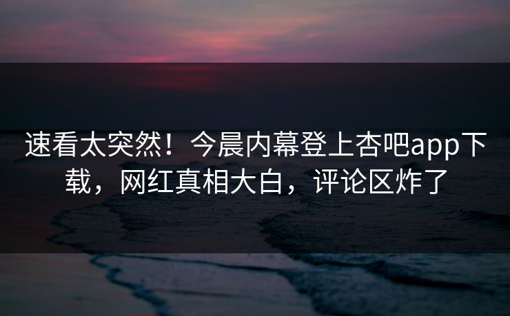 速看太突然！今晨内幕登上杏吧app下载，网红真相大白，评论区炸了