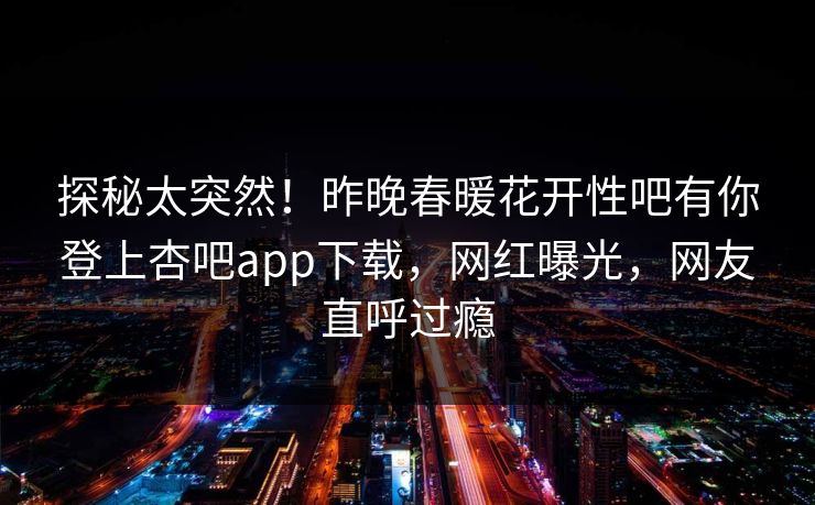 探秘太突然！昨晚春暖花开性吧有你登上杏吧app下载，网红曝光，网友直呼过瘾