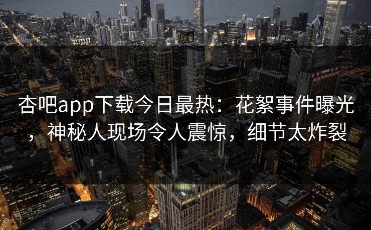 杏吧app下载今日最热：花絮事件曝光，神秘人现场令人震惊，细节太炸裂