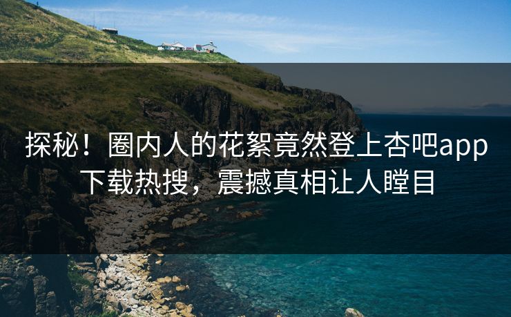 探秘！圈内人的花絮竟然登上杏吧app下载热搜，震撼真相让人瞠目