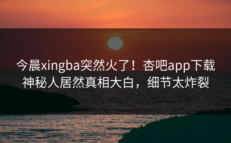 今晨xingba突然火了！杏吧app下载神秘人居然真相大白，细节太炸裂