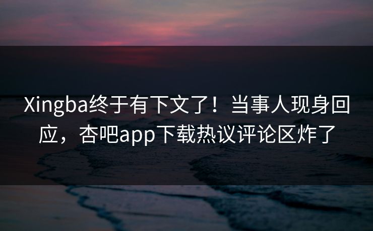 Xingba终于有下文了！当事人现身回应，杏吧app下载热议评论区炸了