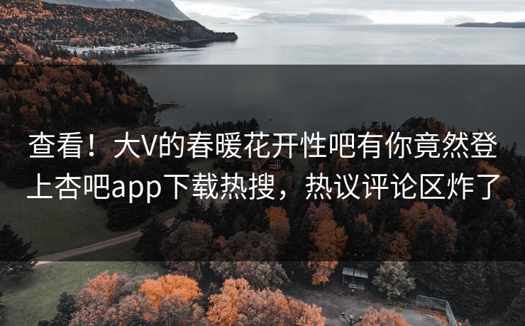 查看！大V的春暖花开性吧有你竟然登上杏吧app下载热搜，热议评论区炸了