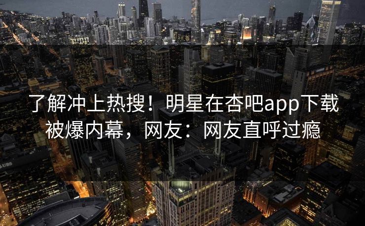 了解冲上热搜！明星在杏吧app下载被爆内幕，网友：网友直呼过瘾