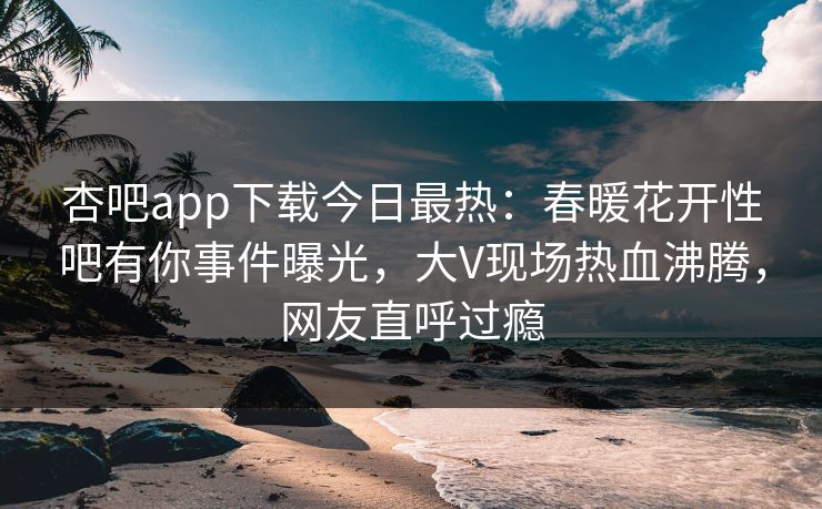 杏吧app下载今日最热：春暖花开性吧有你事件曝光，大V现场热血沸腾，网友直呼过瘾