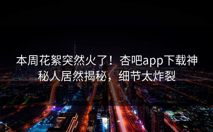 本周花絮突然火了！杏吧app下载神秘人居然揭秘，细节太炸裂