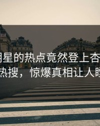 发现！明星的热点竟然登上杏吧app下载热搜，惊爆真相让人瞠目