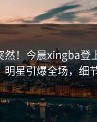 直击太突然！今晨xingba登上杏吧app下载，明星引爆全场，细节太炸裂