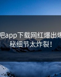 昨晚杏吧app下载网红爆出爆料，揭秘细节太炸裂！