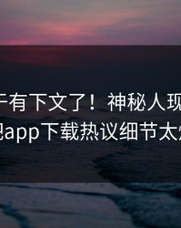 杏吧终于有下文了！神秘人现身回应，杏吧app下载热议细节太炸裂