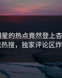 探秘！明星的热点竟然登上杏吧app下载热搜，独家评论区炸了