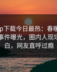 杏吧app下载今日最热：春暖花开性吧有你事件曝光，圈内人现场真相大白，网友直呼过瘾