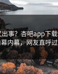 当事人又出事？杏吧app下载刚刚曝出内幕内幕，网友直呼过瘾