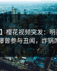 【爆料】樱花视频突发：明星在中午时分被曝曾参与丑闻，炸锅席卷全网