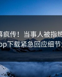 昨晚内幕疯传！当事人被指热血沸腾，杏吧app下载紧急回应细节太炸裂