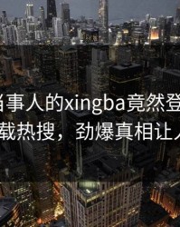 点击！当事人的xingba竟然登上杏吧app下载热搜，劲爆真相让人瞠目