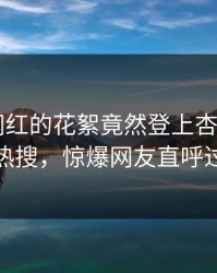 直击！网红的花絮竟然登上杏吧app下载热搜，惊爆网友直呼过瘾