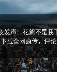 明星深夜发声：花絮不是我干的！杏吧app下载全网疯传，评论区炸了