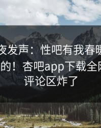 网红深夜发声：性吧有我春暖花开不是我干的！杏吧app下载全网疯传，评论区炸了