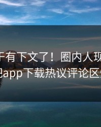 内幕终于有下文了！圈内人现身回应，杏吧app下载热议评论区炸了