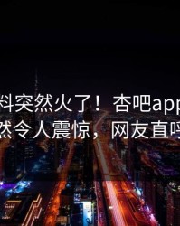 本周爆料突然火了！杏吧app下载网红居然令人震惊，网友直呼过瘾