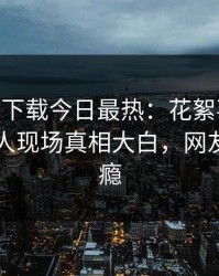 杏吧app下载今日最热：花絮事件曝光，圈内人现场真相大白，网友直呼过瘾