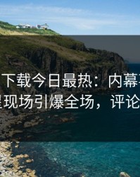 杏吧app下载今日最热：内幕事件曝光，明星现场引爆全场，评论区炸了